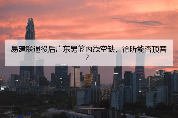 易建联退役后广东男篮内线空缺，徐昕能否顶替？